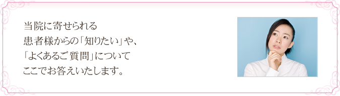 当院に寄せられる患者様からの「知りたい」や、「よくあるご質問」についてここでお答えいたします。